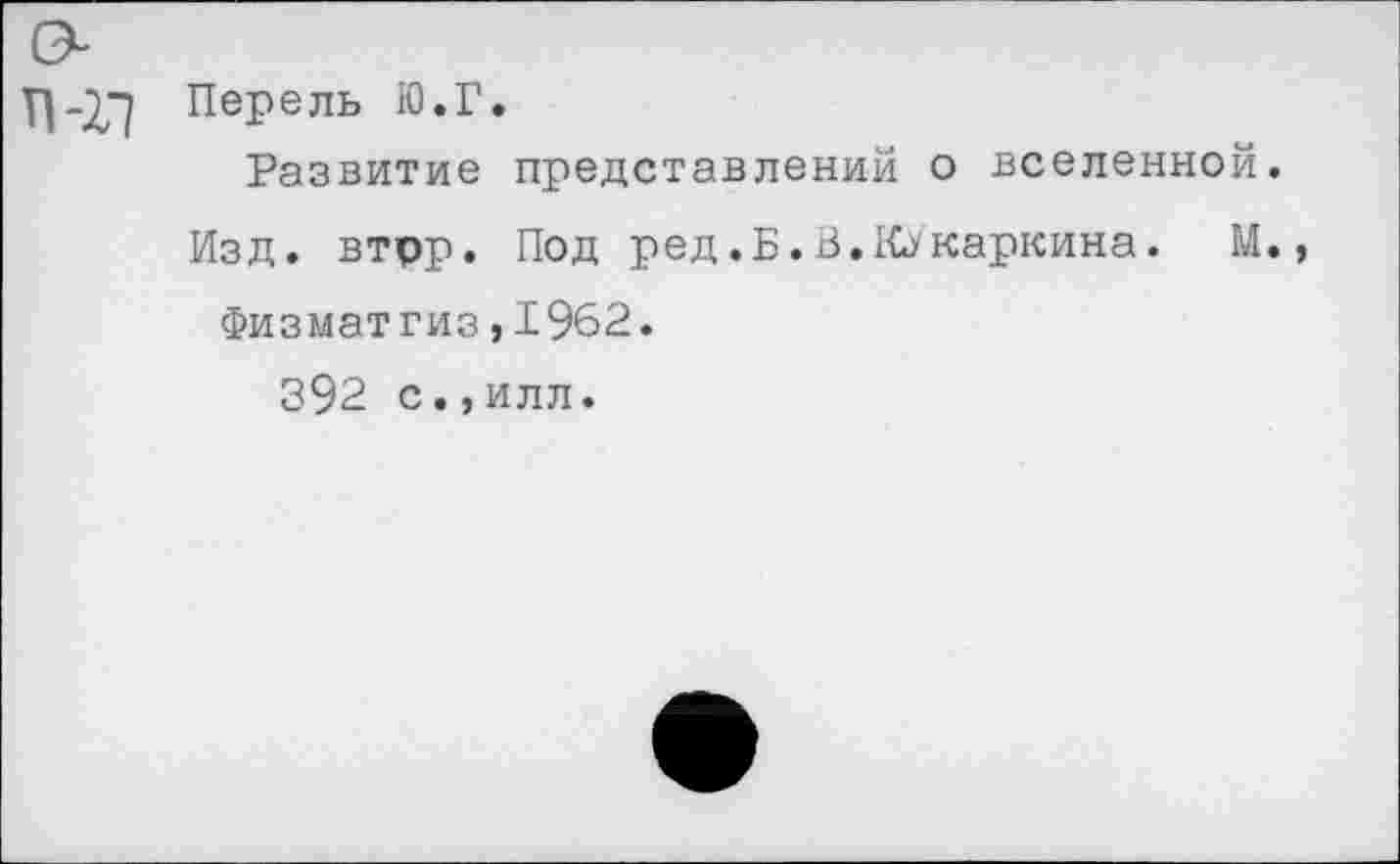 ﻿Перель Ю.Г.
Развитие представлений о вселенной.
Изд. втрр. Под ред.Б.В. Ку кармина. М.
Физматгиз,1962.
392 с.,илл.